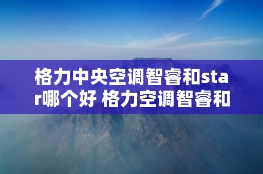 格力中央空调智睿和star哪个好 格力空调智睿和star的区别 格力中央空调智睿和star哪个好 格力空调智睿和star的区别
