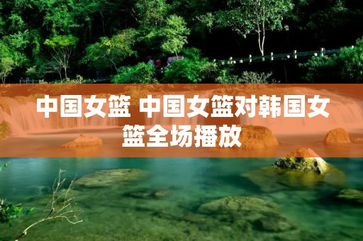 中国女篮 中国女篮对韩国女篮全场播放