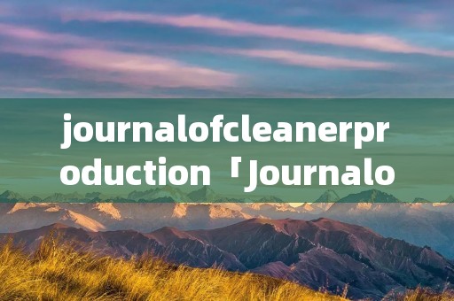 journalofcleanerproduction「JournalofCleanerProduction影响因子」 journalofcleanerproduction「JournalofCleanerProduction影响因子」