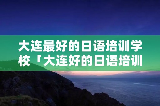 大连最好的日语培训学校「大连好的日语培训机构」