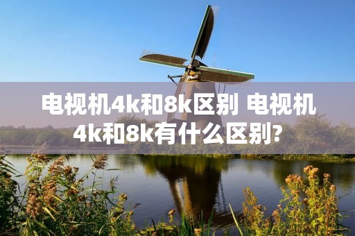 电视机4k和8k区别 电视机4k和8k有什么区别? 电视机4k和8k区别 电视机4k和8k有什么区别?