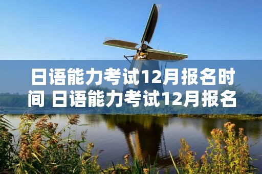 日语能力考试12月报名时间 日语能力考试12月报名时间2022