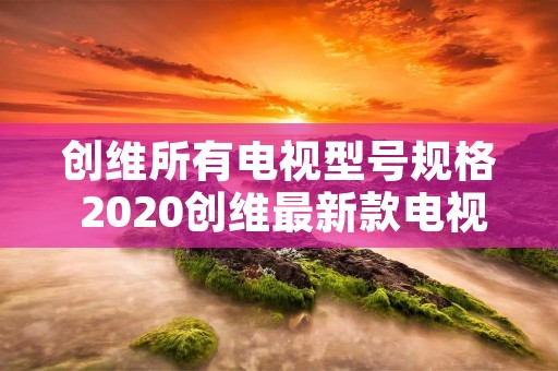 创维所有电视型号规格 2020创维最新款电视型号