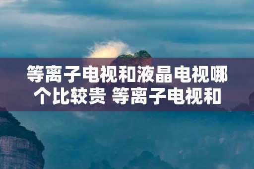 等离子电视和液晶电视哪个比较贵 等离子电视和液晶电视哪个比较贵些