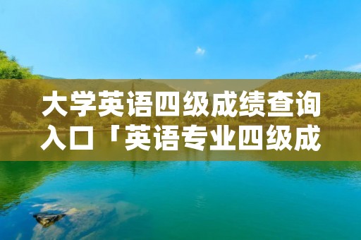 大学英语四级成绩查询入口「英语专业四级成绩查询入口」