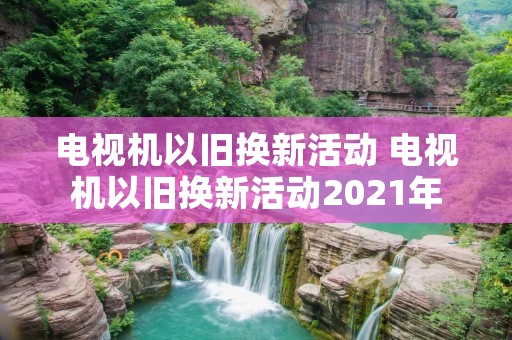 电视机以旧换新活动 电视机以旧换新活动2021年