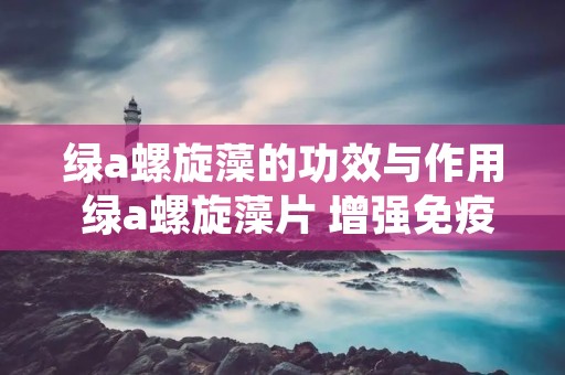 绿a螺旋藻的功效与作用 绿a螺旋藻片 增强免疫力