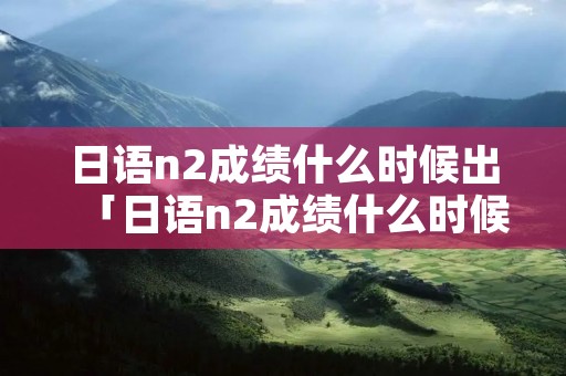 日语n2成绩什么时候出「日语n2成绩什么时候出7月」