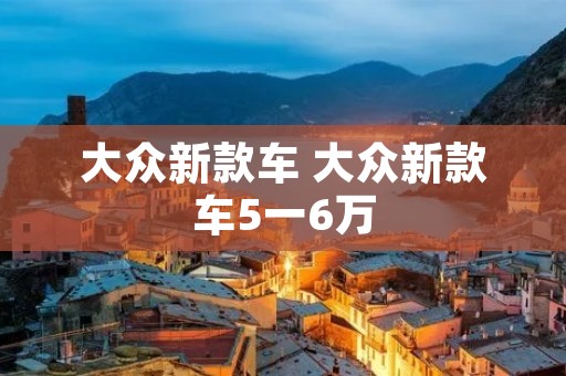 大众新款车 大众新款车5一6万 大众新款车 大众新款车5一6万