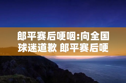 郎平赛后哽咽:向全国球迷道歉 郎平赛后哽咽 视频 郎平赛后哽咽:向全国球迷道歉 郎平赛后哽咽 视频