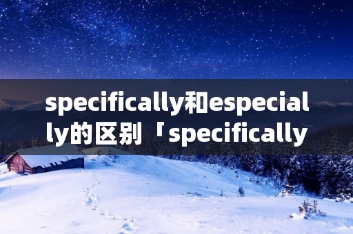 specifically和especially的区别「specifically的意思」