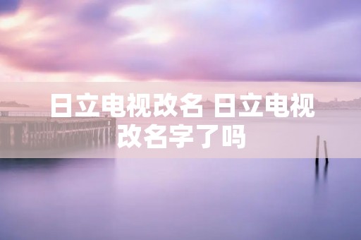 日立电视改名 日立电视改名字了吗 日立电视改名 日立电视改名字了吗