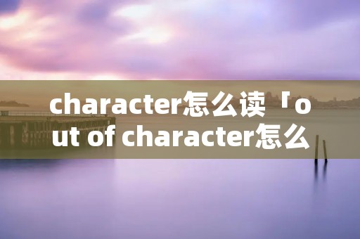 character怎么读「out of character怎么读」 character怎么读「out of character怎么读」