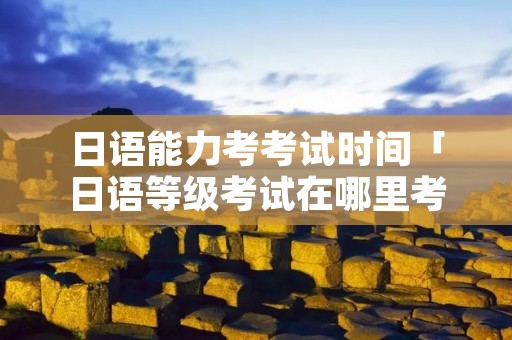 日语能力考考试时间「日语等级考试在哪里考」 日语能力考考试时间「日语等级考试在哪里考」