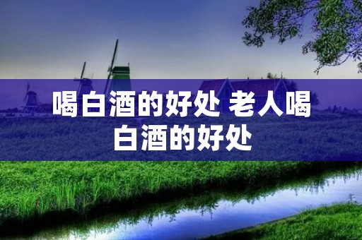 喝白酒的好处 老人喝白酒的好处