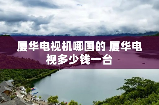 厦华电视机哪国的 厦华电视多少钱一台