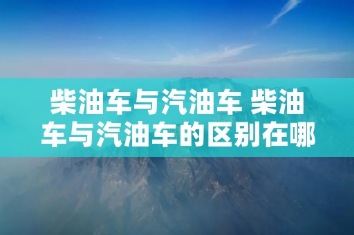 柴油车与汽油车 柴油车与汽油车的区别在哪