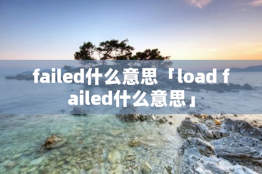 failed什么意思「load failed什么意思」 failed什么意思「load failed什么意思」