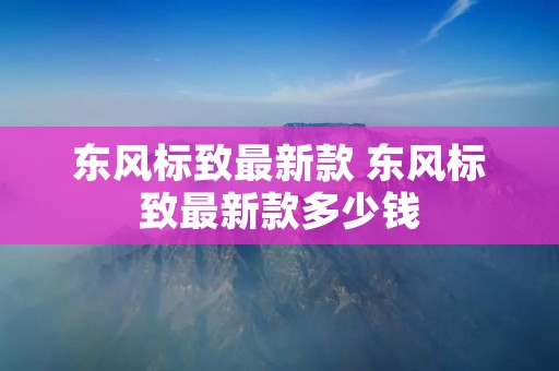 东风标致最新款 东风标致最新款多少钱 东风标致最新款 东风标致最新款多少钱