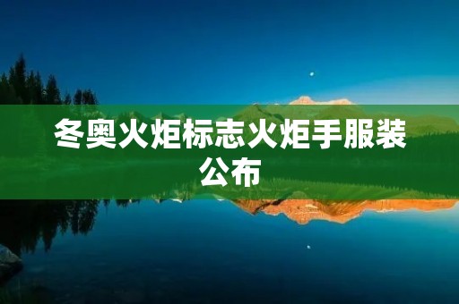 冬奥火炬标志火炬手服装公布:传承文化,展示创新 冬奥火炬标志火炬手服装公布:传承文化,展示创新