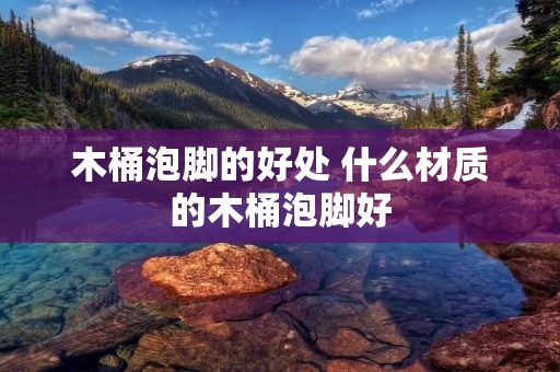 木桶泡脚的好处 什么材质的木桶泡脚好