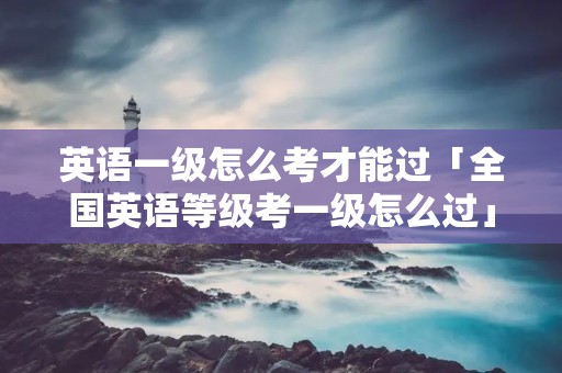 英语一级怎么考才能过「全国英语等级考一级怎么过」 英语一级怎么考才能过「全国英语等级考一级怎么过」