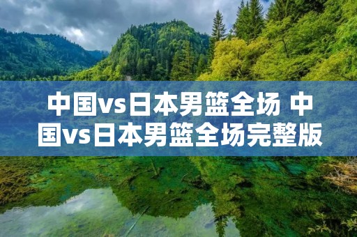 中国vs日本男篮全场 中国vs日本男篮全场完整版回放