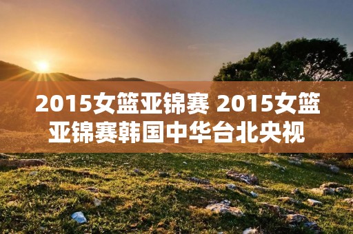 2015女篮亚锦赛 2015女篮亚锦赛韩国中华台北央视