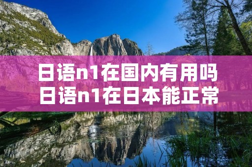 日语n1在国内有用吗 日语n1在日本能正常沟通吗 日语n1在国内有用吗 日语n1在日本能正常沟通吗
