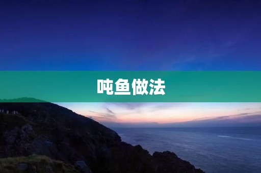 吨鱼做法:打造美味鲜香的吨鱼佳肴 吨鱼做法:打造美味鲜香的吨鱼佳肴