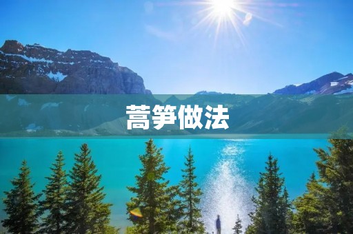 蒿笋做法:美味佳肴的制作秘籍 蒿笋做法:美味佳肴的制作秘籍