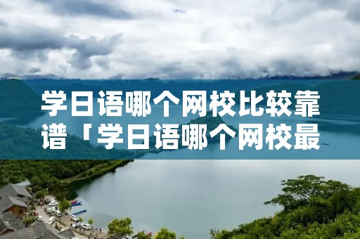 学日语哪个网校比较靠谱「学日语哪个网校最好」 学日语哪个网校比较靠谱「学日语哪个网校最好」