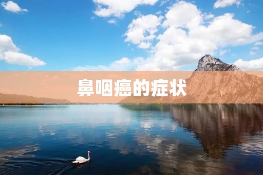 鼻咽癌的症状:了解鼻咽癌的早期信号及其症状