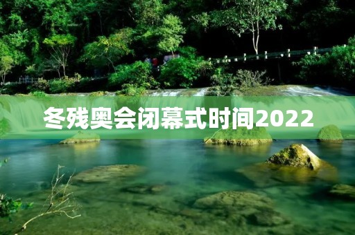 冬残奥会闭幕式时间2022：共同见证残奥精神的辉煌终章