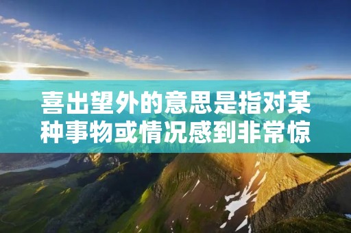 喜出望外的意思是指对某种事物或情况感到非常惊喜和高兴,远超过预期的程度。这个词组常常用来形容某种好消息、惊喜或者意外的好结果。