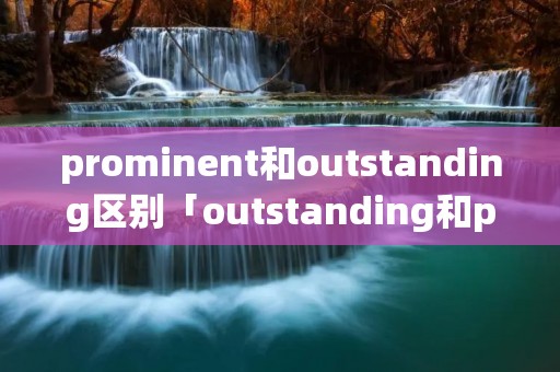 prominent和outstanding区别「outstanding和prominent的区别」
