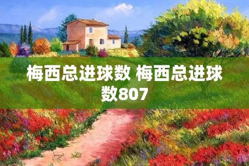 梅西总进球数 梅西总进球数807 梅西总进球数 梅西总进球数807