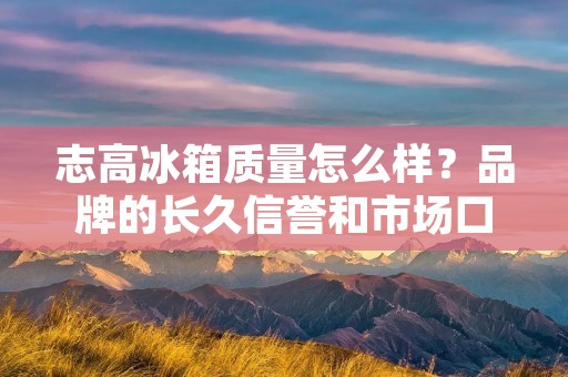 志高冰箱质量怎么样？品牌的长久信誉和市场口碑是关键