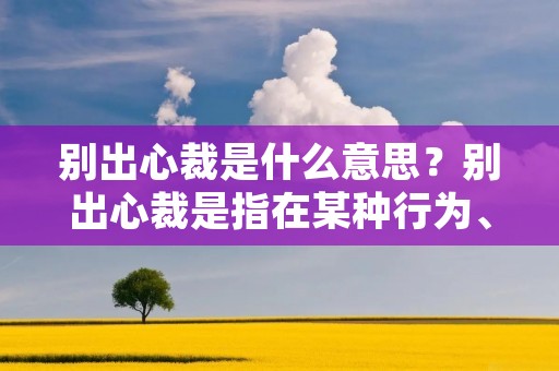 别出心裁是什么意思?别出心裁是指在某种行为、创作或思维中采用独特的、与众不同的方式或方法,以达到出人意料、引人注目的效果。这个短语常常用来形容那些具有创造力、创新性和独创性的人或事物。