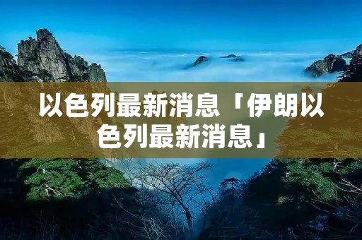 以色列最新消息「伊朗以色列最新消息」