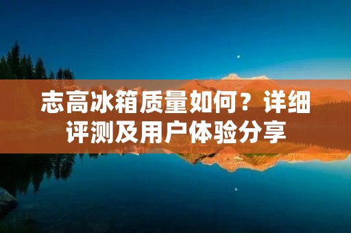 志高冰箱质量如何？详细评测及用户体验分享