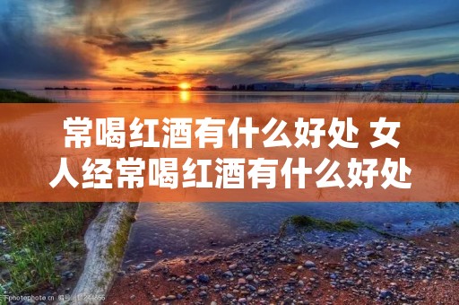 常喝红酒有什么好处 女人经常喝红酒有什么好处