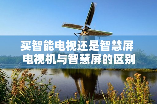 买智能电视还是智慧屏 电视机与智慧屏的区别 买智能电视还是智慧屏 电视机与智慧屏的区别