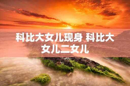 科比大女儿现身 科比大女儿二女儿 科比大女儿现身 科比大女儿二女儿