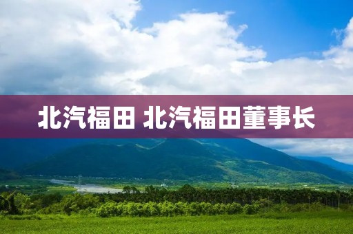 北汽福田 北汽福田董事长