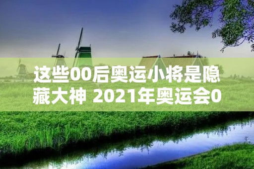 这些00后奥运小将是隐藏大神 2021年奥运会00后小将