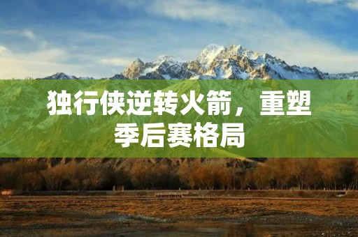 独行侠逆转火箭,重塑季后赛格局 独行侠逆转火箭,重塑季后赛格局