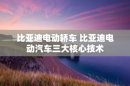 比亚迪电动轿车 比亚迪电动汽车三大核心技术 比亚迪电动轿车 比亚迪电动汽车三大核心技术
