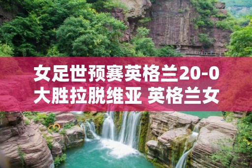 女足世预赛英格兰20-0大胜拉脱维亚 英格兰女足比赛 女足世预赛英格兰20-0大胜拉脱维亚 英格兰女足比赛