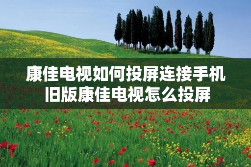 康佳电视如何投屏连接手机 旧版康佳电视怎么投屏 康佳电视如何投屏连接手机 旧版康佳电视怎么投屏